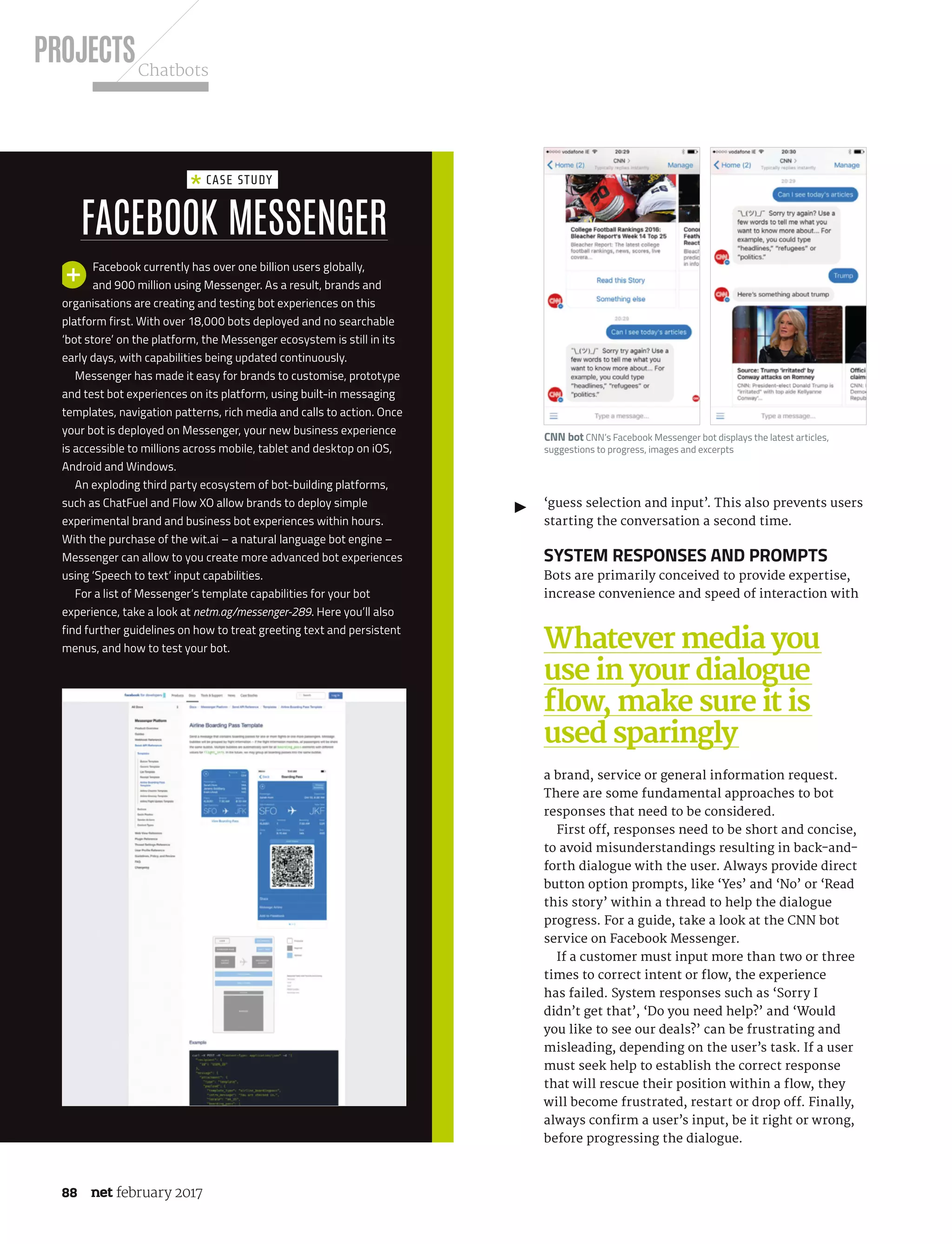 PROJECTSChatbots
88 february 2017
‘guess selection and input’. This also prevents users
starting the conversation a second time.
System responses and prompts
Bots are primarily conceived to provide expertise,
increase convenience and speed of interaction with
a brand, service or general information request.
There are some fundamental approaches to bot
responses that need to be considered.
First off, responses need to be short and concise,
to avoid misunderstandings resulting in back-and-
forth dialogue with the user. Always provide direct
button option prompts, like ‘Yes’ and ‘No’ or ‘Read
this story’ within a thread to help the dialogue
progress. For a guide, take a look at the CNN bot
service on Facebook Messenger.
If a customer must input more than two or three
times to correct intent or flow, the experience
has failed. System responses such as ‘Sorry I
didn’t get that’, ‘Do you need help?’ and ‘Would
you like to see our deals?’ can be frustrating and
misleading, depending on the user’s task. If a user
must seek help to establish the correct response
that will rescue their position within a flow, they
will become frustrated, restart or drop off. Finally,
always confirm a user’s input, be it right or wrong,
before progressing the dialogue.
Facebook Messenger
Case study
Facebook currently has over one billion users globally,
and 900 million using Messenger. As a result, brands and
organisations are creating and testing bot experiences on this
platform first. With over 18,000 bots deployed and no searchable
‘bot store’ on the platform, the Messenger ecosystem is still in its
early days, with capabilities being updated continuously.
Messenger has made it easy for brands to customise, prototype
and test bot experiences on its platform, using built-in messaging
templates, navigation patterns, rich media and calls to action. Once
your bot is deployed on Messenger, your new business experience
is accessible to millions across mobile, tablet and desktop on iOS,
Android and Windows.
An exploding third party ecosystem of bot-building platforms,
such as ChatFuel and Flow XO allow brands to deploy simple
experimental brand and business bot experiences within hours.
With the purchase of the wit.ai – a natural language bot engine –
Messenger can allow to you create more advanced bot experiences
using ‘Speech to text’ input capabilities.
For a list of Messenger’s template capabilities for your bot
experience, take a look at netm.ag/messenger-289. Here you’ll also
find further guidelines on how to treat greeting text and persistent
menus, and how to test your bot. Whatever media you
use in your dialogue
flow, make sure it is
used sparingly
CNN bot CNN’s Facebook Messenger bot displays the latest articles,
suggestions to progress, images and excerpts
NET289.tut_chatbot.indd 88 12/12/16 11:54 AM
 