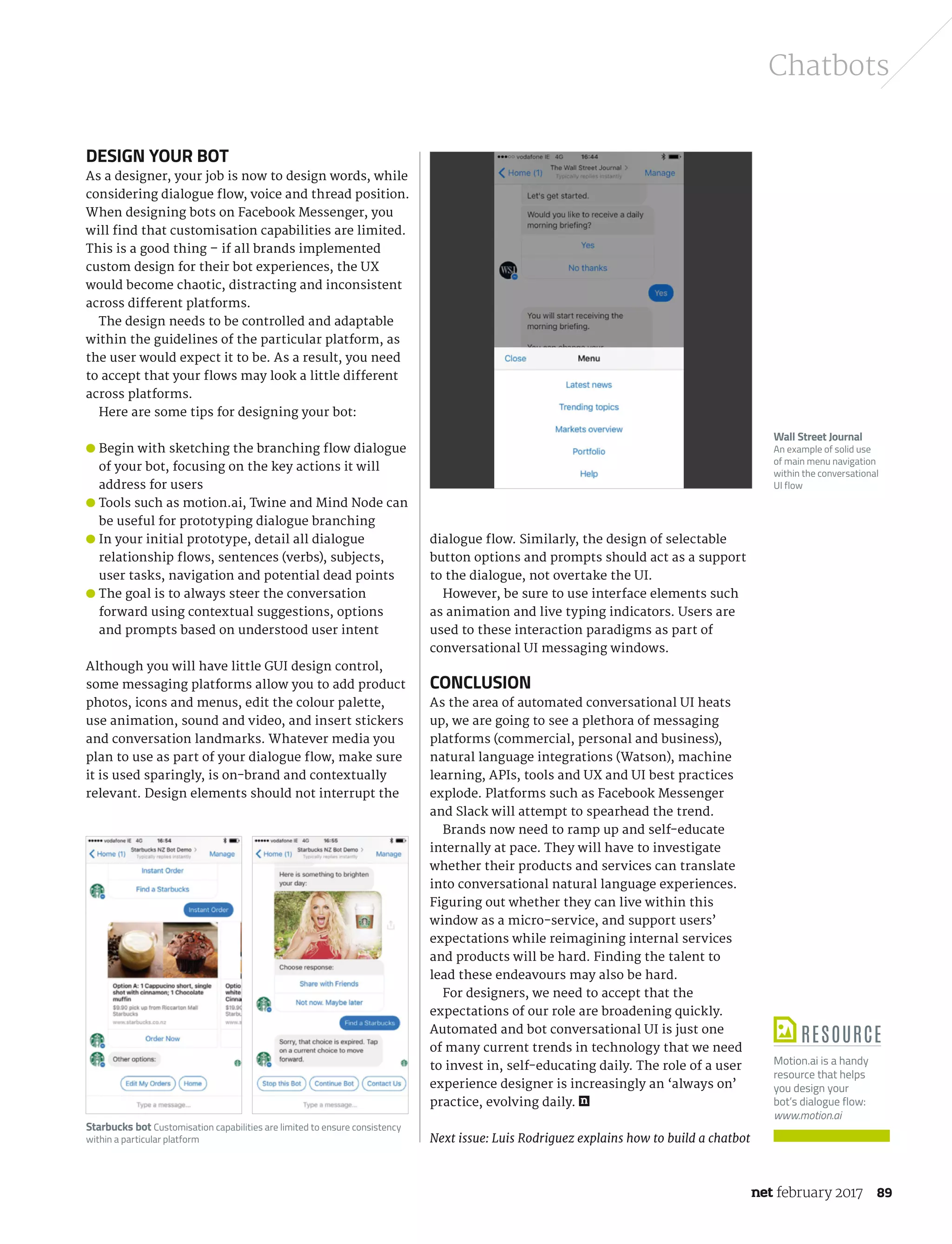 february 2017 89
Chatbots
Design your bot
As a designer, your job is now to design words, while
considering dialogue flow, voice and thread position.
When designing bots on Facebook Messenger, you
will find that customisation capabilities are limited.
This is a good thing – if all brands implemented
custom design for their bot experiences, the UX
would become chaotic, distracting and inconsistent
across different platforms.
The design needs to be controlled and adaptable
within the guidelines of the particular platform, as
the user would expect it to be. As a result, you need
to accept that your flows may look a little different
across platforms.
Here are some tips for designing your bot:
● Begin with sketching the branching flow dialogue
of your bot, focusing on the key actions it will
address for users
● Tools such as motion.ai, Twine and Mind Node can
be useful for prototyping dialogue branching
● In your initial prototype, detail all dialogue
relationship flows, sentences (verbs), subjects,
user tasks, navigation and potential dead points
● The goal is to always steer the conversation
forward using contextual suggestions, options
and prompts based on understood user intent
Although you will have little GUI design control,
some messaging platforms allow you to add product
photos, icons and menus, edit the colour palette,
use animation, sound and video, and insert stickers
and conversation landmarks. Whatever media you
plan to use as part of your dialogue flow, make sure
it is used sparingly, is on-brand and contextually
relevant. Design elements should not interrupt the
dialogue flow. Similarly, the design of selectable
button options and prompts should act as a support
to the dialogue, not overtake the UI.
However, be sure to use interface elements such
as animation and live typing indicators. Users are
used to these interaction paradigms as part of
conversational UI messaging windows.
Conclusion
As the area of automated conversational UI heats
up, we are going to see a plethora of messaging
platforms (commercial, personal and business),
natural language integrations (Watson), machine
learning, APIs, tools and UX and UI best practices
explode. Platforms such as Facebook Messenger
and Slack will attempt to spearhead the trend.
Brands now need to ramp up and self-educate
internally at pace. They will have to investigate
whether their products and services can translate
into conversational natural language experiences.
Figuring out whether they can live within this
window as a micro-service, and support users’
expectations while reimagining internal services
and products will be hard. Finding the talent to
lead these endeavours may also be hard.
For designers, we need to accept that the
expectations of our role are broadening quickly.
Automated and bot conversational UI is just one
of many current trends in technology that we need
to invest in, self-educating daily. The role of a user
experience designer is increasingly an ‘always on’
practice, evolving daily.
Next issue: Luis Rodriguez explains how to build a chatbot
Wall Street Journal
An example of solid use
of main menu navigation
within the conversational
UI flow
Resource
Motion.ai is a handy
resource that helps
you design your
bot’s dialogue flow:
www.motion.ai
Starbucks bot Customisation capabilities are limited to ensure consistency
within a particular platform
NET289.tut_chatbot.indd 89 12/12/16 11:54 AM
 