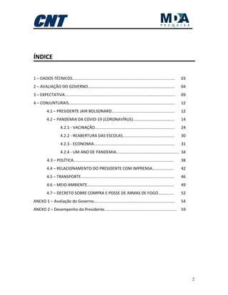 2
ÍNDICE
1 – DADOS TÉCNICOS........................................................................................... 03
2 – AVALIAÇÃO DO GOVERNO............................................................................. 04
3 – EXPECTATIVA.................................................................................................. 09
4 – CONJUNTURAIS.............................................................................................. 12
4.1 – PRESIDENTE JAIR BOLSONARO........................................................ 12
4.2 – PANDEMIA DA COVID-19 (CORONAVÍRUS)..................................... 14
4.2.1 - VACINAÇÃO....................................................................... 24
4.2.2 - REABERTURA DAS ESCOLAS.............................................. 30
4.2.3 - ECONOMIA........................................................................ 31
4.2.4 - UM ANO DE PANDEMIA........................................................ 34
4.3 – POLÍTICA......................................................................................... 38
4.4 – RELACIONAMENTO DO PRESIDENTE COM IMPRENSA................... 42
4.5 – TRANSPORTE................................................................................... 46
4.6 – MEIO AMBIENTE............................................................................. 49
4.7 – DECRETO SOBRE COMPRA E POSSE DE ARMAS DE FOGO.............. 52
ANEXO 1 – Avaliação do Governo........................................................................ 54
ANEXO 2 – Desempenho do Presidente................................................................ 59
 