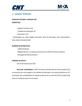 3
1 – DADOS TÉCNICOS
PESQUISA CNT/MDA | RODADA 148
COBERTURA
- Regiões do Brasil: cinco
- Unidades da Federação: 25
- Municípios: 137
- Amostragem por cotas: Região, Município, Porte do Município, Zona Urbana/Rural,
Sexo, Idade e Renda familiar.
NÚMERO DE ENTREVISTAS
- 2.002 entrevistas
- Margem de erro: 2,2 pontos percentuais com 95% de nível de confiança
- Checagem de 20% da amostra
PERÍODO DE COLETA
18 a 20 de fevereiro de 2021.
Descrição metodológica: 2.002 entrevistas estratificadas de forma proporcional
ao tamanho, por cinco regiões e 25 unidades da federação, com sorteio aleatório de 137
municípios com probabilidade de seleção proporcional ao tamanho (PPT) considerando
cotas em função do porte do município.
 