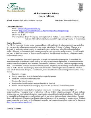 AP Environmental Science
Course Syllabus
School: Roswell High School; Roswell, Georgia Instructor: Heather Rabinowitz
Contact Information
Email: rabinowitzh@fultonschools.org
Website: http://www.teacherweb.com/GA/RoswellHighSchool/SharpeBiology
Phone: 775-552-4500 ext.370
Classroom: H-101
Available Hours: Every Wednesday morning from 7:45-8:25am. I am available most other mornings
between 8:00-8:25am and afternoons until 4:15pm upon giving me 24 hours notice.
Course Description
The AP Environmental Science course is designed to provide students with a learning experience equivalent
to a one-semester college environmental science course taken by the first year of college. The course is
designed for students wanting to major in a variety of science and science related disciplines including
geology, biology, environmental studies, environmental science, chemistry, and geography. In both breadth
and level of detail, the content of the course reflects what is found in many introductory college courses in
environmental science.
The course emphasizes the scientific principles, concepts, and methodologies required to understand the
interrelationships of the natural world, identify and analyze environmental problems, examine and evaluate
relative risks associated with these problems, and examine alternative solutions for resolving or preventing
them. Environmental science is an interdisciplinary course, integrating a wide variety of topics from different
areas of study. Several major unifying themes exist within the content to provide a foundational structure
upon which the course is designed. These themes, which constitute the curricular requirements of the course
include:
• Science is a process
• Energy conversions form the basis of all ecological processes
• The Earth is one interconnected system
• Humans alter natural systems
• Environmental problems have a cultural and social contexts
• Human survival depends on developing practices that will achieve sustainable systems
The course includes laboratory/field investigation components constituting a minimum of 20% of
instructional time. Through a variety of laboratory work and field investigations, students will learn methods
for analyzing and interpreting information, experimental data, and mathematical calculations. Students will
be required to collect data, apply mathematical analysis and interpretation, and data interpretation. Through
their work, students will hone their abilities to take qualitative as well as quantitative measurements. Students
are encouraged to keep copies of their laboratory work for use in determining college credit and/or placement
(http://apcentral.collegeboard.com).
Primary Textbook
1
 