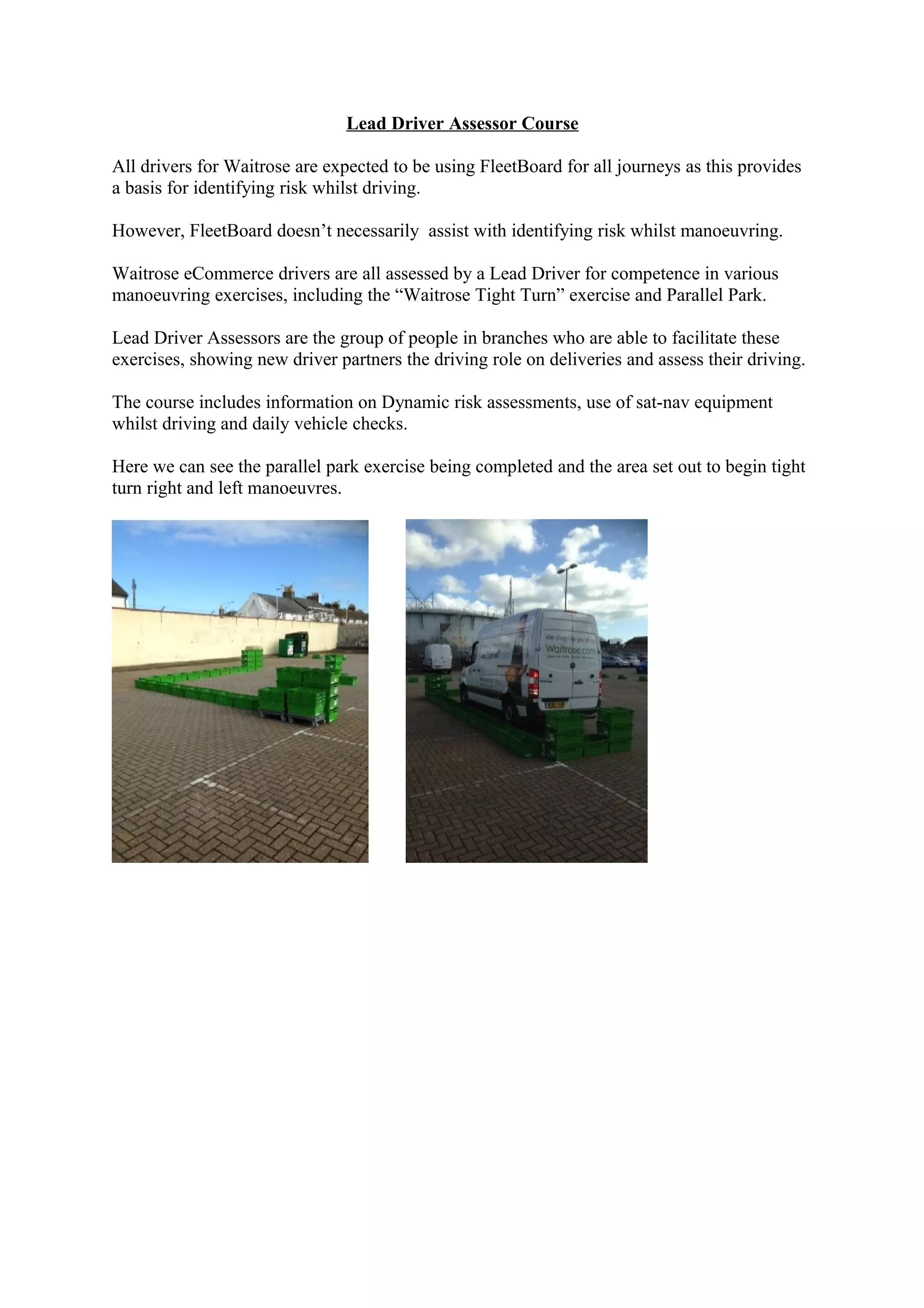 Lead Driver Assessor Course
All drivers for Waitrose are expected to be using FleetBoard for all journeys as this provides
a basis for identifying risk whilst driving.
However, FleetBoard doesn’t necessarily assist with identifying risk whilst manoeuvring.
Waitrose eCommerce drivers are all assessed by a Lead Driver for competence in various
manoeuvring exercises, including the “Waitrose Tight Turn” exercise and Parallel Park.
Lead Driver Assessors are the group of people in branches who are able to facilitate these
exercises, showing new driver partners the driving role on deliveries and assess their driving.
The course includes information on Dynamic risk assessments, use of sat-nav equipment
whilst driving and daily vehicle checks.
Here we can see the parallel park exercise being completed and the area set out to begin tight
turn right and left manoeuvres.
 