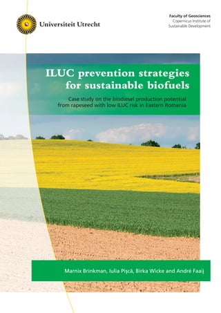 Faculty of Geosciences
Copernicus Institute of
Sustainable Development
ILUC prevention strategies
for sustainable biofuels
Case study on the biodiesel production potential
from rapeseed with low ILUC risk in Eastern Romania
Marnix Brinkman, Iulia Pi¸sc˘a, Birka Wicke and André Faaij
 