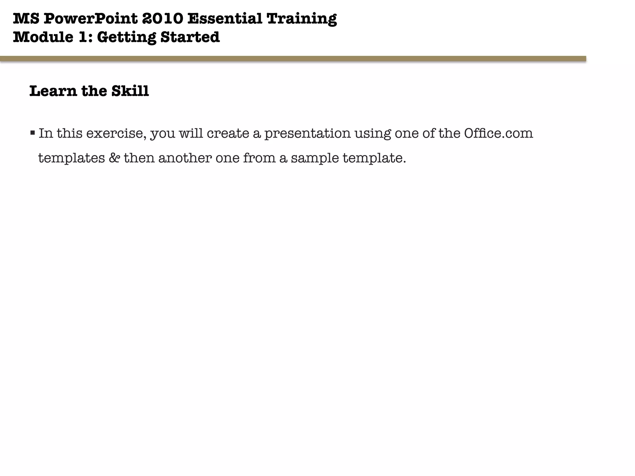 MS PowerPoint 2010 Essential Training"
Module 1: Getting Started 
12"

Learn the Skill
§ In this exercise, you will create a presentation using one of the Ofﬁce.com
templates & then another one from a sample template.
 