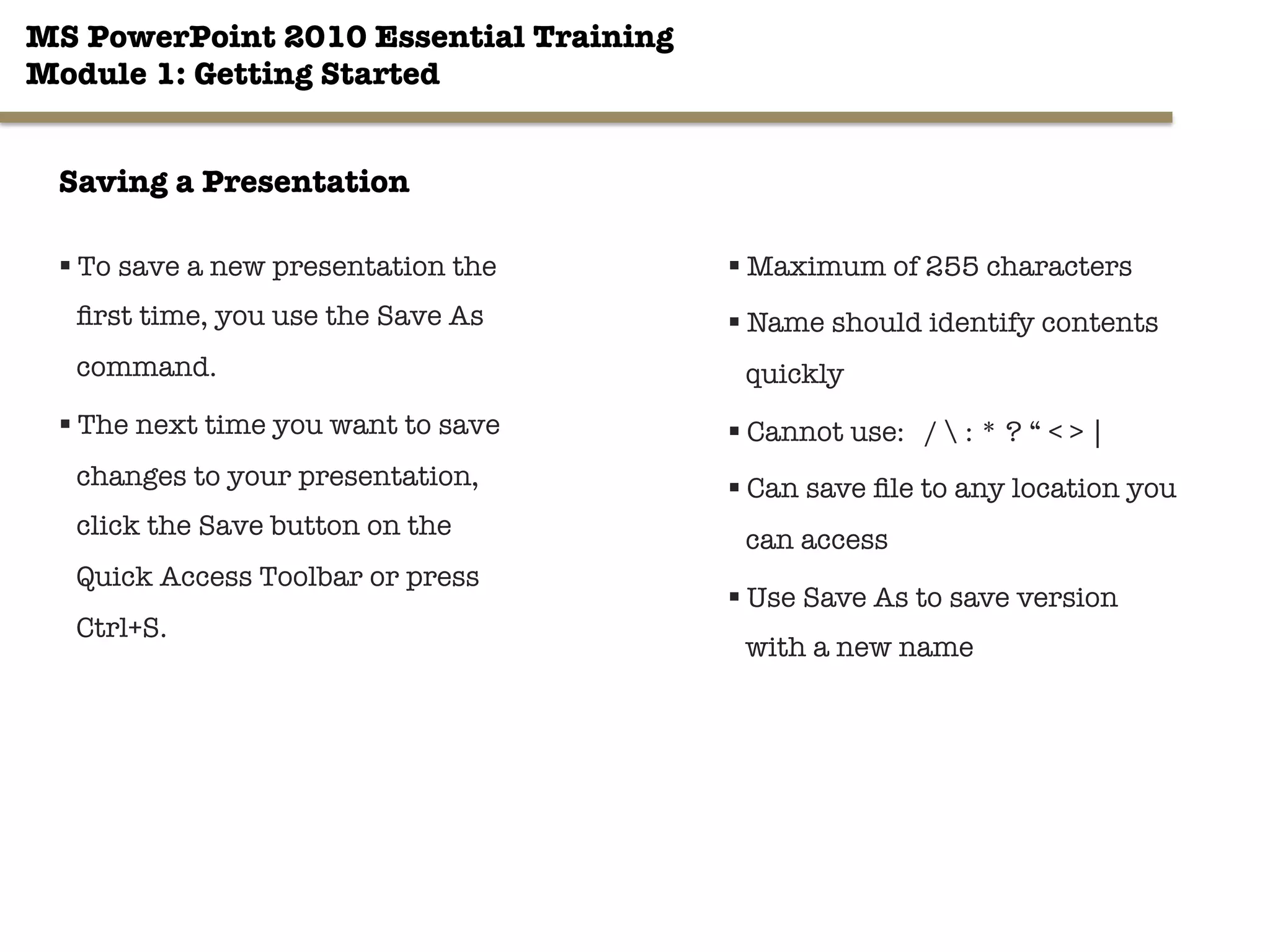 MS PowerPoint 2010 Essential Training"
Module 1: Getting Started 
§ To save a new presentation the
ﬁrst time, you use the Save As
command. 
§ The next time you want to save
changes to your presentation,
click the Save button on the
Quick Access Toolbar or press
Ctrl+S. 
13"

§ Maximum of 255 characters
§ Name should identify contents
quickly
§ Cannot use: /  : * ? “ < > | 
§ Can save ﬁle to any location you
can access
§ Use Save As to save version
with a new name
Saving a Presentation
 