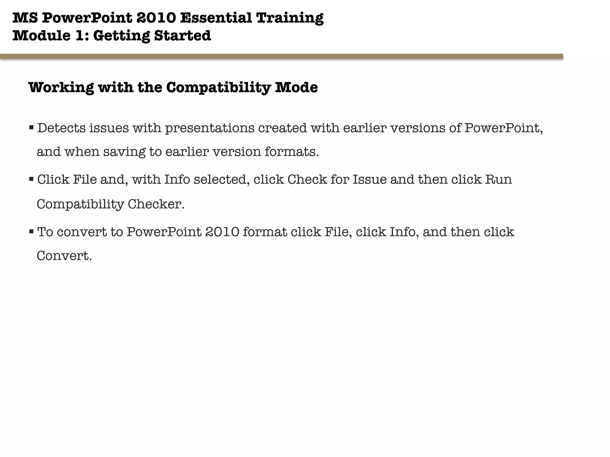 MS PowerPoint 2010 Essential Training"
Module 1: Getting Started 
§ Detects issues with presentations created with earlier versions of PowerPoint,
and when saving to earlier version formats.
§ Click File and, with Info selected, click Check for Issue and then click Run
Compatibility Checker.
§ To convert to PowerPoint 2010 format click File, click Info, and then click
Convert.
14"

Working with the Compatibility Mode
 