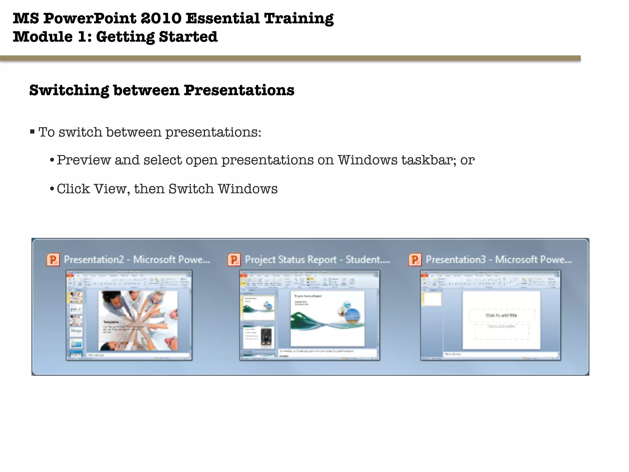 MS PowerPoint 2010 Essential Training"
Module 1: Getting Started 
§ To switch between presentations:
• Preview and select open presentations on Windows taskbar; or
• Click View, then Switch Windows
15"

Switching between Presentations
 