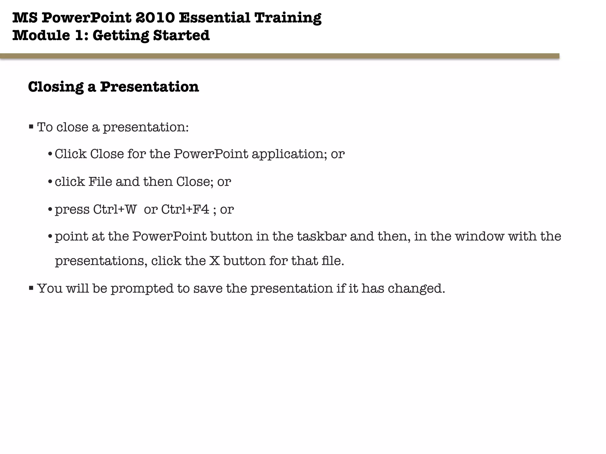 MS PowerPoint 2010 Essential Training"
Module 1: Getting Started 
§ To close a presentation:
• Click Close for the PowerPoint application; or
• click File and then Close; or
• press Ctrl+W or Ctrl+F4 ; or
• point at the PowerPoint button in the taskbar and then, in the window with the
presentations, click the X button for that ﬁle.
§ You will be prompted to save the presentation if it has changed.
17"

Closing a Presentation
 