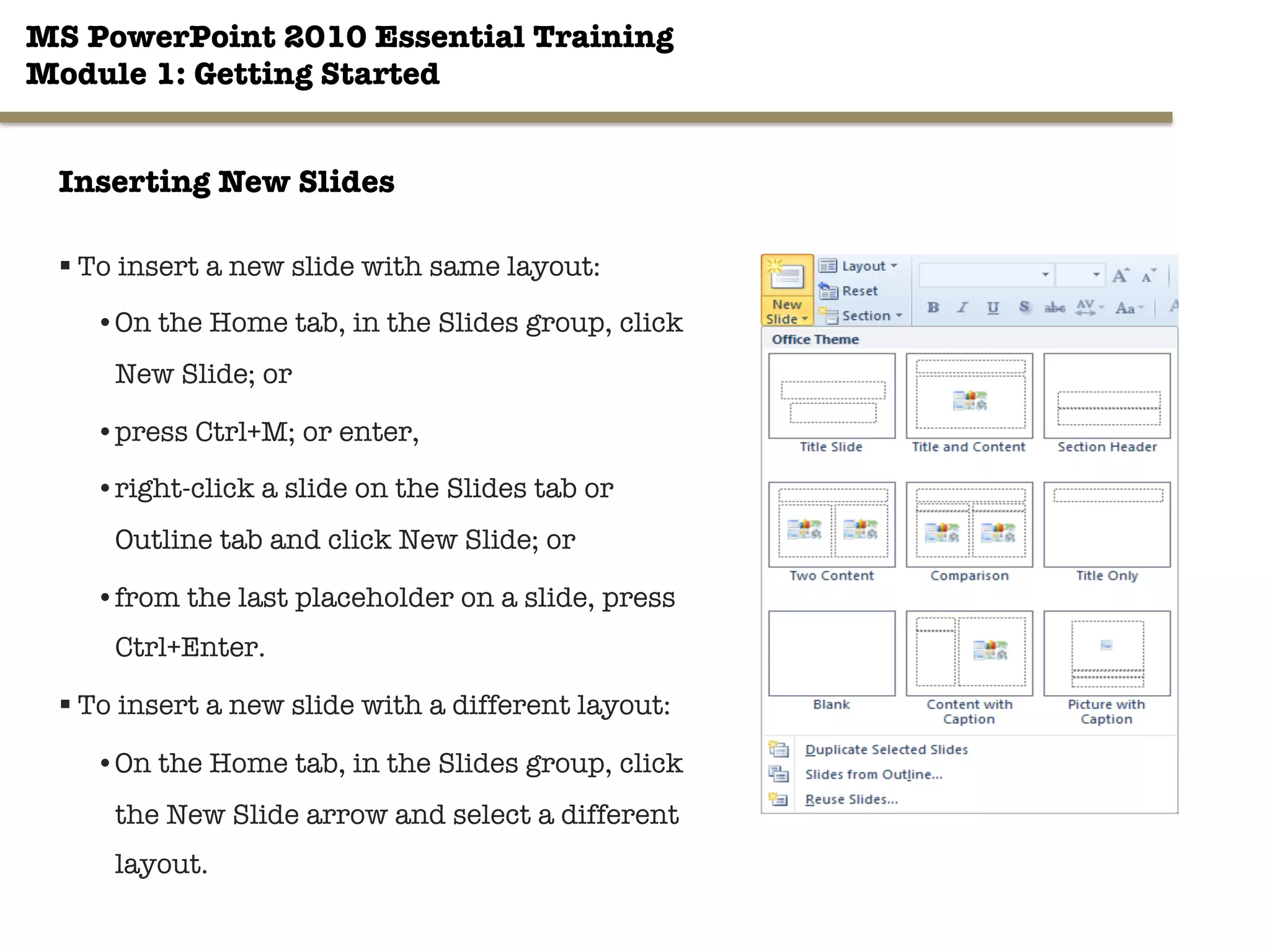 MS PowerPoint 2010 Essential Training"
Module 1: Getting Started 
19"

Inserting New Slides
§ To insert a new slide with same layout:
• On the Home tab, in the Slides group, click
New Slide; or
• press Ctrl+M; or enter,
• right-click a slide on the Slides tab or
Outline tab and click New Slide; or
• from the last placeholder on a slide, press
Ctrl+Enter.
§ To insert a new slide with a different layout:
• On the Home tab, in the Slides group, click
the New Slide arrow and select a different
layout.
 