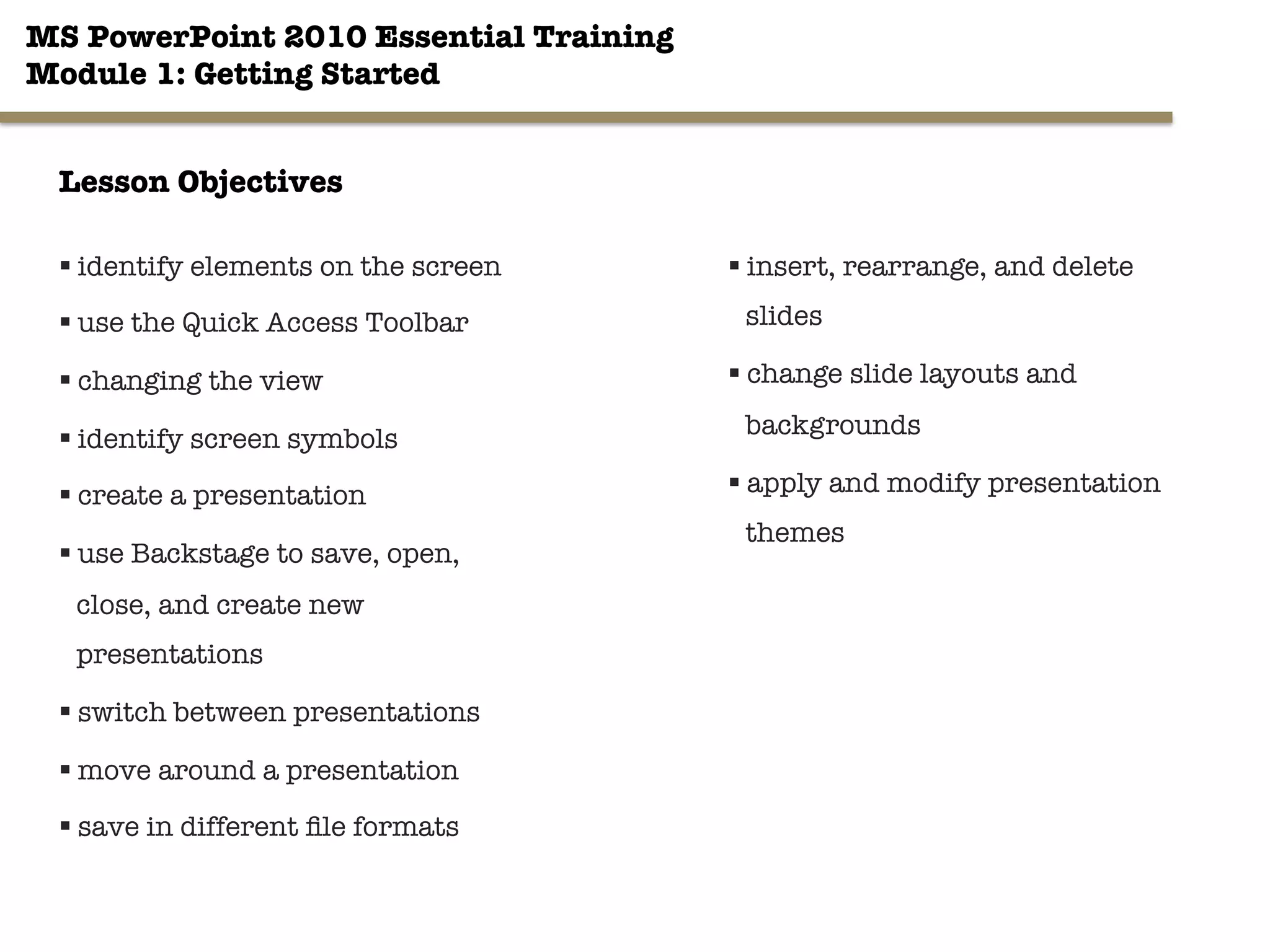 MS PowerPoint 2010 Essential Training"
Module 1: Getting Started 
§ identify elements on the screen
§ use the Quick Access Toolbar
§ changing the view
§ identify screen symbols
§ create a presentation
§ use Backstage to save, open,
close, and create new
presentations 

§ switch between presentations
§ move around a presentation
§ save in different ﬁle formats
2"

§ insert, rearrange, and delete
slides
§ change slide layouts and
backgrounds
§ apply and modify presentation
themes
Lesson Objectives
 