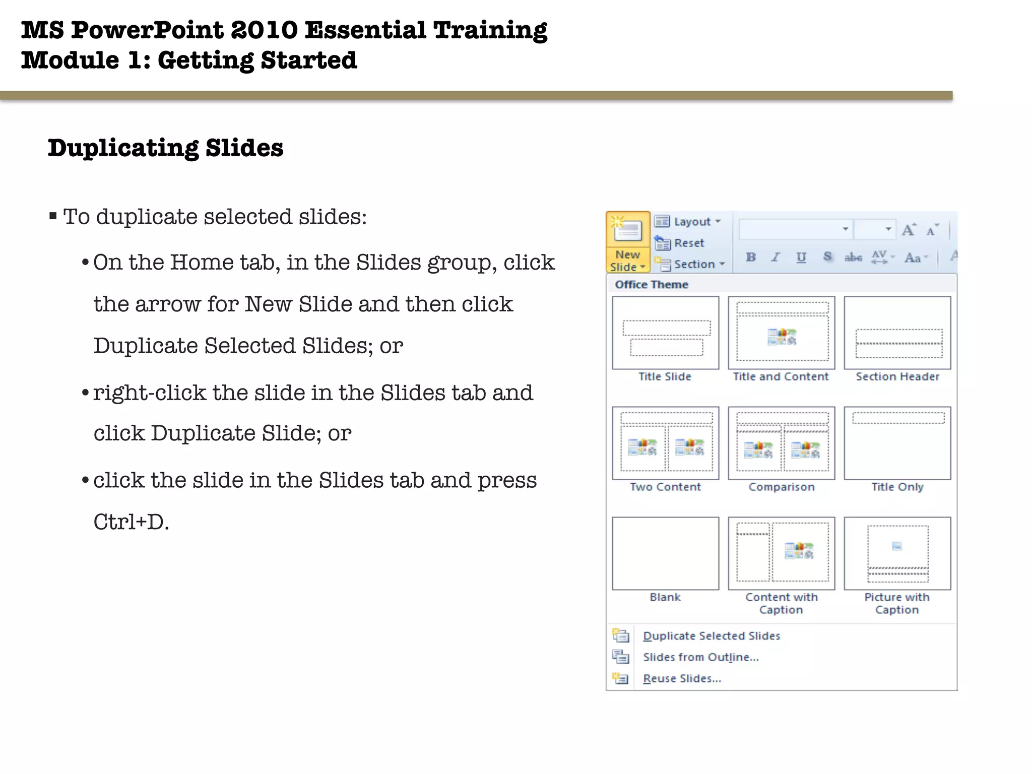 MS PowerPoint 2010 Essential Training"
Module 1: Getting Started 
20"

Duplicating Slides
§ To duplicate selected slides:
• On the Home tab, in the Slides group, click
the arrow for New Slide and then click
Duplicate Selected Slides; or
• right-click the slide in the Slides tab and
click Duplicate Slide; or
• click the slide in the Slides tab and press
Ctrl+D.
 