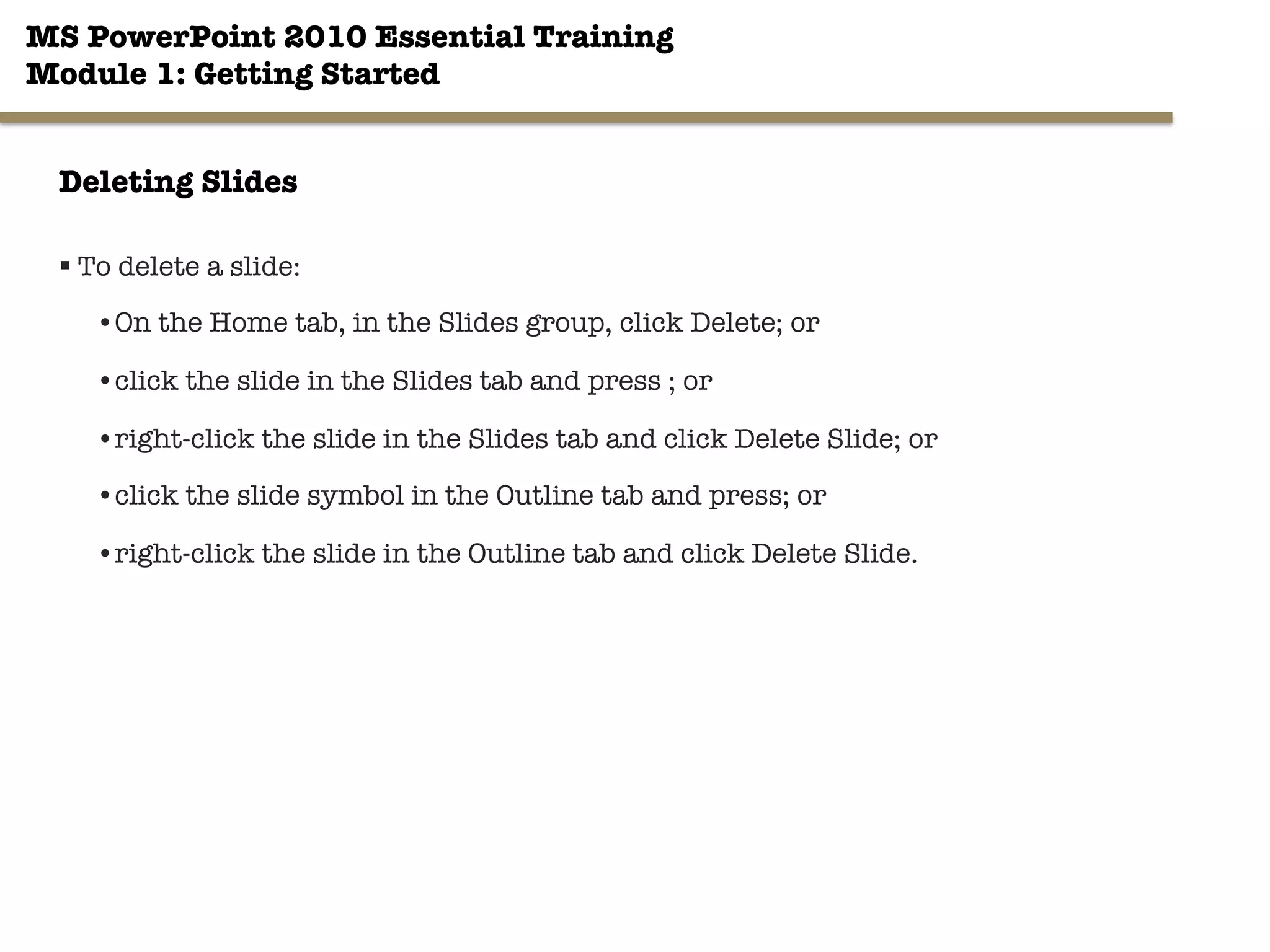MS PowerPoint 2010 Essential Training"
Module 1: Getting Started 
22"

Deleting Slides
§ To delete a slide:
• On the Home tab, in the Slides group, click Delete; or
• click the slide in the Slides tab and press ; or
• right-click the slide in the Slides tab and click Delete Slide; or
• click the slide symbol in the Outline tab and press; or
• right-click the slide in the Outline tab and click Delete Slide.
 