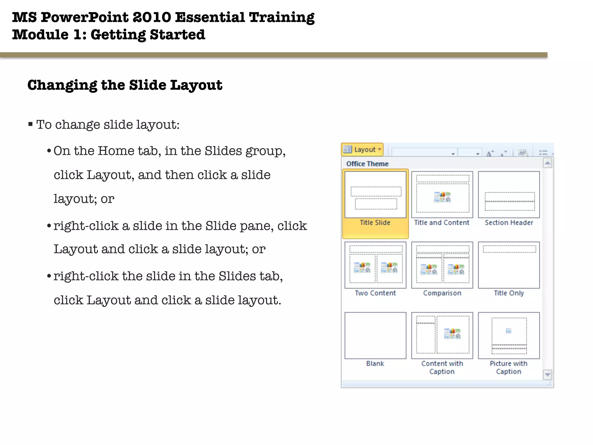 MS PowerPoint 2010 Essential Training"
Module 1: Getting Started 
23"

Changing the Slide Layout
§ To change slide layout:
• On the Home tab, in the Slides group,
click Layout, and then click a slide
layout; or
• right-click a slide in the Slide pane, click
Layout and click a slide layout; or
• right-click the slide in the Slides tab,
click Layout and click a slide layout.
 
