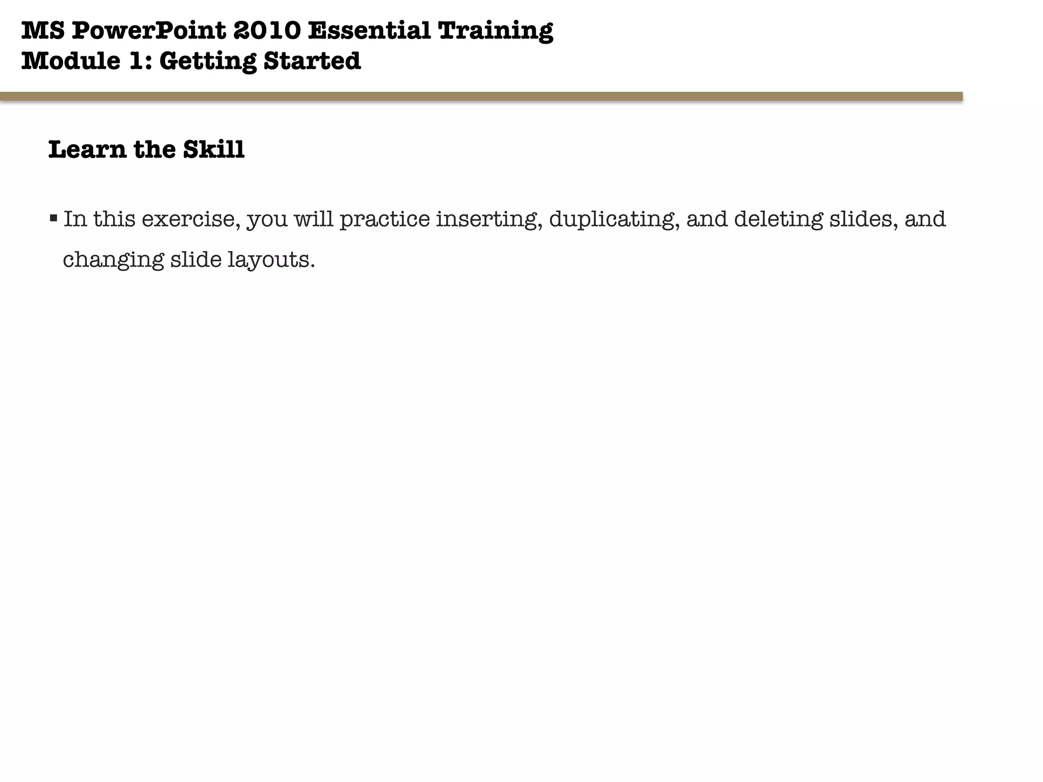 MS PowerPoint 2010 Essential Training"
Module 1: Getting Started 
24"

Learn the Skill
§ In this exercise, you will practice inserting, duplicating, and deleting slides, and
changing slide layouts.
 