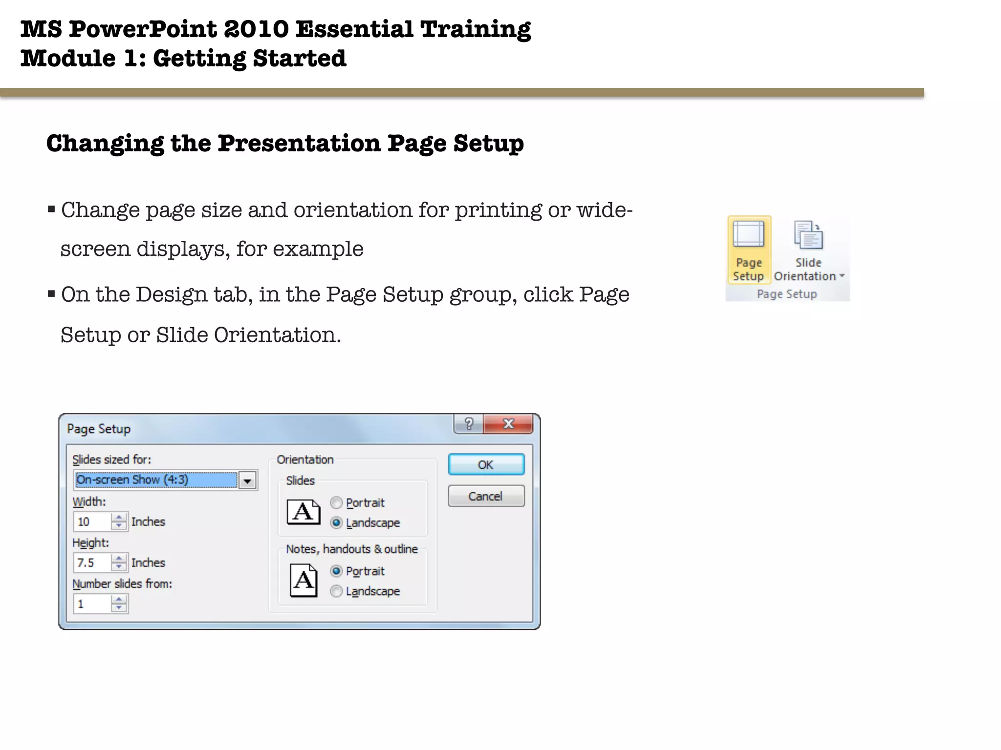 MS PowerPoint 2010 Essential Training"
Module 1: Getting Started 
29"

Changing the Presentation Page Setup
§ Change page size and orientation for printing or wide-
screen displays, for example
§ On the Design tab, in the Page Setup group, click Page
Setup or Slide Orientation.
 