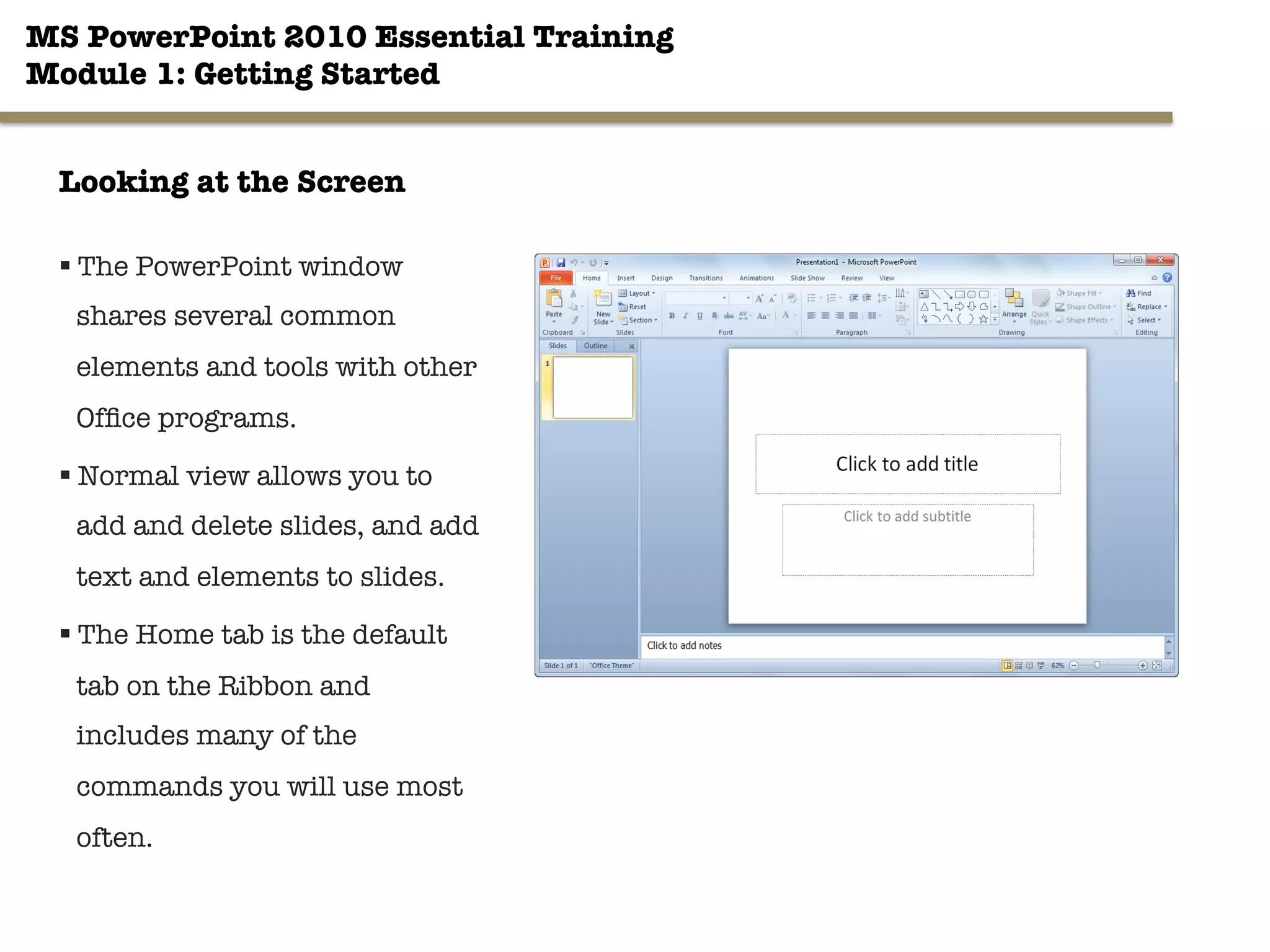 MS PowerPoint 2010 Essential Training"
Module 1: Getting Started 
§ The PowerPoint window
shares several common
elements and tools with other
Ofﬁce programs.
§ Normal view allows you to
add and delete slides, and add
text and elements to slides.
§ The Home tab is the default
tab on the Ribbon and
includes many of the
commands you will use most
often.
3"

Looking at the Screen
 