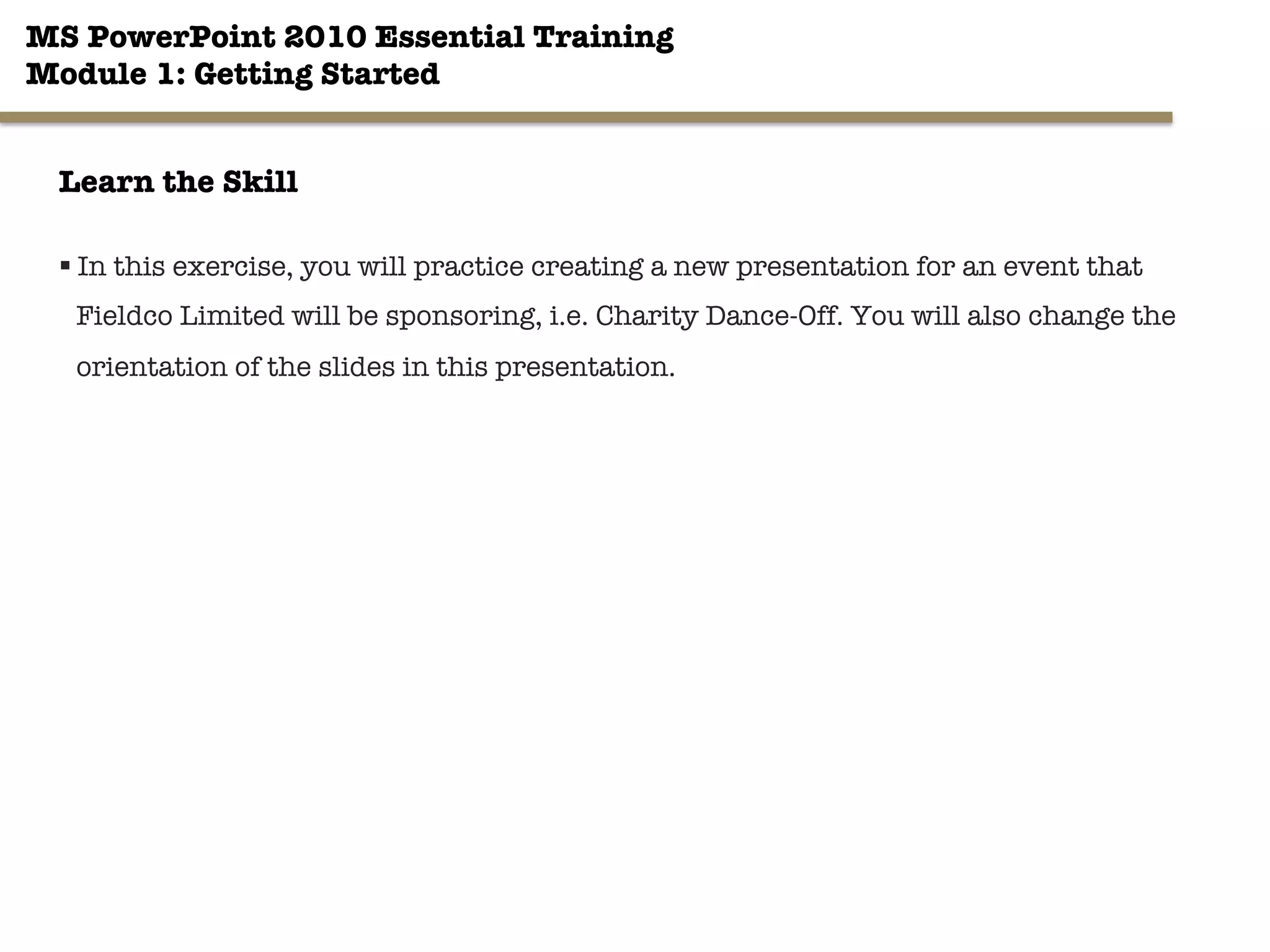 MS PowerPoint 2010 Essential Training"
Module 1: Getting Started 
30"

Learn the Skill
§ In this exercise, you will practice creating a new presentation for an event that
Fieldco Limited will be sponsoring, i.e. Charity Dance-Off. You will also change the
orientation of the slides in this presentation.
 