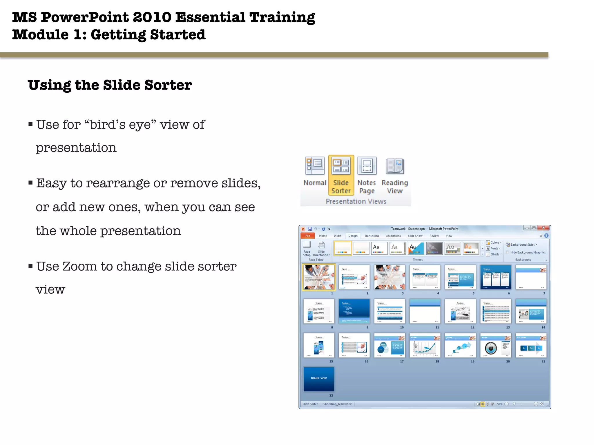 MS PowerPoint 2010 Essential Training"
Module 1: Getting Started 
31"

Using the Slide Sorter
§ Use for “bird’s eye” view of
presentation
§ Easy to rearrange or remove slides,
or add new ones, when you can see
the whole presentation
§ Use Zoom to change slide sorter
view
 