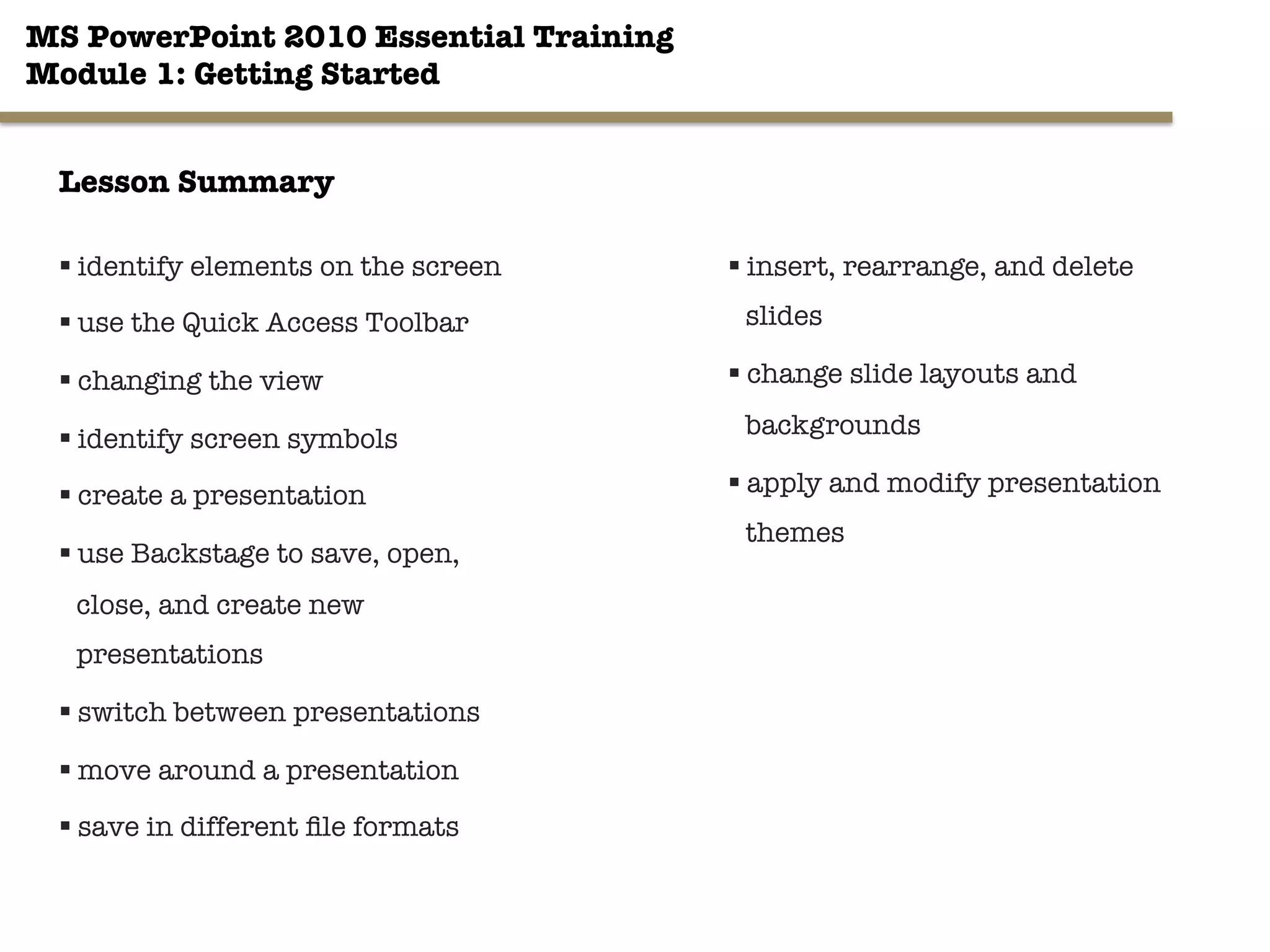 MS PowerPoint 2010 Essential Training"
Module 1: Getting Started 
§ identify elements on the screen
§ use the Quick Access Toolbar
§ changing the view
§ identify screen symbols
§ create a presentation
§ use Backstage to save, open,
close, and create new
presentations 

§ switch between presentations
§ move around a presentation
§ save in different ﬁle formats
33"

§ insert, rearrange, and delete
slides
§ change slide layouts and
backgrounds
§ apply and modify presentation
themes
Lesson Summary
 