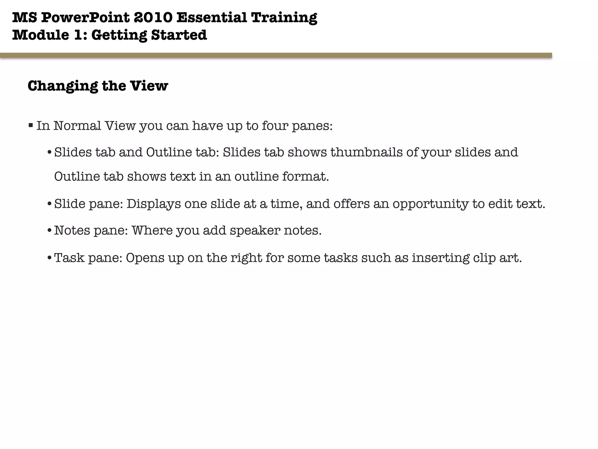 MS PowerPoint 2010 Essential Training"
Module 1: Getting Started 
§ In Normal View you can have up to four panes:
• Slides tab and Outline tab: Slides tab shows thumbnails of your slides and
Outline tab shows text in an outline format.
• Slide pane: Displays one slide at a time, and offers an opportunity to edit text.
• Notes pane: Where you add speaker notes.
• Task pane: Opens up on the right for some tasks such as inserting clip art.

9"

Changing the View
 