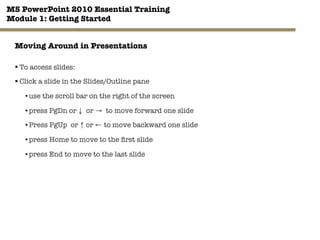 MS PowerPoint 2010 Essential Training"
Module 1: Getting Started 
11"

Moving Around in Presentations 
§ To access slides:
§ Click a slide in the Slides/Outline pane
• use the scroll bar on the right of the screen
• press PgDn or ↓ or → to move forward one slide
• Press PgUp or ↑ or ← to move backward one slide
• press Home to move to the ﬁrst slide
• press End to move to the last slide
 