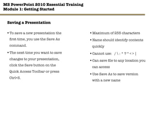 MS PowerPoint 2010 Essential Training"
Module 1: Getting Started 
§ To save a new presentation the
ﬁrst time, you use the Save As
command. 
§ The next time you want to save
changes to your presentation,
click the Save button on the
Quick Access Toolbar or press
Ctrl+S. 
13"

§ Maximum of 255 characters
§ Name should identify contents
quickly
§ Cannot use: /  : * ? “ < > | 
§ Can save ﬁle to any location you
can access
§ Use Save As to save version
with a new name
Saving a Presentation
 