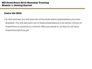 MS PowerPoint 2010 Essential Training"
Module 1: Getting Started 
16"

Learn the Skill
§ In this exercise, you will save two of the three active presentations you have
available. You will also save one of these presentations in an earlier version of
PowerPoint so someone in a branch ofﬁce can access it, as they do not have
PowerPoint 2010 as yet
 