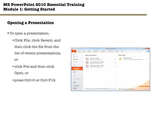 MS PowerPoint 2010 Essential Training"
Module 1: Getting Started 
18"

Opening a Presentation
§ To open a presentation:
• Click File, click Recent, and
then click the ﬁle from the
list of recent presentations;
or
• click File and then click
Open; or
• press Ctrl+O or Ctrl+F12.
 