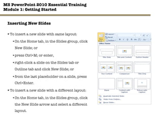 MS PowerPoint 2010 Essential Training"
Module 1: Getting Started 
19"

Inserting New Slides
§ To insert a new slide with same layout:
• On the Home tab, in the Slides group, click
New Slide; or
• press Ctrl+M; or enter,
• right-click a slide on the Slides tab or
Outline tab and click New Slide; or
• from the last placeholder on a slide, press
Ctrl+Enter.
§ To insert a new slide with a different layout:
• On the Home tab, in the Slides group, click
the New Slide arrow and select a different
layout.
 