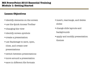MS PowerPoint 2010 Essential Training"
Module 1: Getting Started 
§ identify elements on the screen
§ use the Quick Access Toolbar
§ changing the view
§ identify screen symbols
§ create a presentation
§ use Backstage to save, open,
close, and create new
presentations 

§ switch between presentations
§ move around a presentation
§ save in different ﬁle formats
2"

§ insert, rearrange, and delete
slides
§ change slide layouts and
backgrounds
§ apply and modify presentation
themes
Lesson Objectives
 