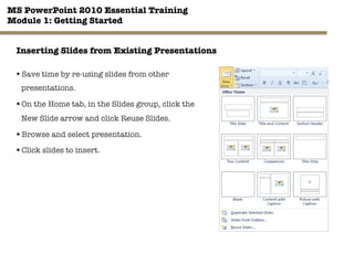 MS PowerPoint 2010 Essential Training"
Module 1: Getting Started 
21"

Inserting Slides from Existing Presentations
§ Save time by re-using slides from other
presentations.
§ On the Home tab, in the Slides group, click the
New Slide arrow and click Reuse Slides.
§ Browse and select presentation.
§ Click slides to insert.
 