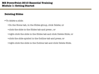 MS PowerPoint 2010 Essential Training"
Module 1: Getting Started 
22"

Deleting Slides
§ To delete a slide:
• On the Home tab, in the Slides group, click Delete; or
• click the slide in the Slides tab and press ; or
• right-click the slide in the Slides tab and click Delete Slide; or
• click the slide symbol in the Outline tab and press; or
• right-click the slide in the Outline tab and click Delete Slide.
 