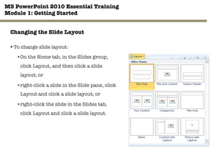 MS PowerPoint 2010 Essential Training"
Module 1: Getting Started 
23"

Changing the Slide Layout
§ To change slide layout:
• On the Home tab, in the Slides group,
click Layout, and then click a slide
layout; or
• right-click a slide in the Slide pane, click
Layout and click a slide layout; or
• right-click the slide in the Slides tab,
click Layout and click a slide layout.
 