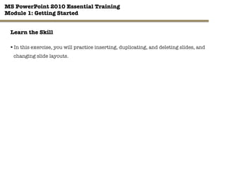 MS PowerPoint 2010 Essential Training"
Module 1: Getting Started 
24"

Learn the Skill
§ In this exercise, you will practice inserting, duplicating, and deleting slides, and
changing slide layouts.
 