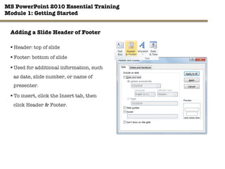 MS PowerPoint 2010 Essential Training"
Module 1: Getting Started 
25"

Adding a Slide Header of Footer
§ Header: top of slide
§ Footer: bottom of slide
§ Used for additional information, such
as date, slide number, or name of
presenter.
§ To insert, click the Insert tab, then
click Header & Footer.
 