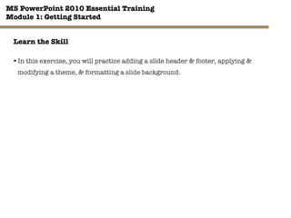 MS PowerPoint 2010 Essential Training"
Module 1: Getting Started 
28"

Learn the Skill
§ In this exercise, you will practice adding a slide header & footer, applying &
modifying a theme, & formatting a slide background.
 