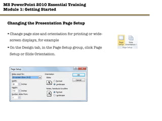 MS PowerPoint 2010 Essential Training"
Module 1: Getting Started 
29"

Changing the Presentation Page Setup
§ Change page size and orientation for printing or wide-
screen displays, for example
§ On the Design tab, in the Page Setup group, click Page
Setup or Slide Orientation.
 