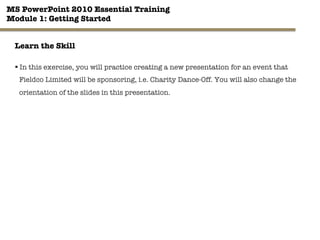 MS PowerPoint 2010 Essential Training"
Module 1: Getting Started 
30"

Learn the Skill
§ In this exercise, you will practice creating a new presentation for an event that
Fieldco Limited will be sponsoring, i.e. Charity Dance-Off. You will also change the
orientation of the slides in this presentation.
 