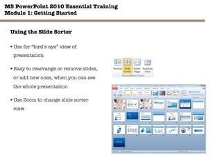 MS PowerPoint 2010 Essential Training"
Module 1: Getting Started 
31"

Using the Slide Sorter
§ Use for “bird’s eye” view of
presentation
§ Easy to rearrange or remove slides,
or add new ones, when you can see
the whole presentation
§ Use Zoom to change slide sorter
view
 