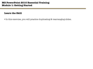 MS PowerPoint 2010 Essential Training"
Module 1: Getting Started 
32"

Learn the Skill
§ In this exercise, you will practice duplicating & rearranging slides.
 