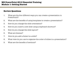MS PowerPoint 2010 Essential Training"
Module 1: Getting Started 
34"

Review Questions
1.  What are the ﬁve different ways you can create a presentation in
PowerPoint?
2.  What are the beneﬁts of using templates to create a presentation?
3.  How do you change the slide orientation?
4.  How do you insert a new slide using a keyboard shortcut?
5.  How do you change the slide layout?
6.  What are themes?
7.  How do you add a footer to a slide?
8.  What view do you use to organize the order of slides in a presentation?
9.  What are the beneﬁts of sections?
 
