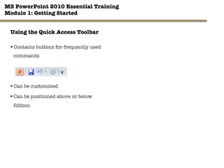 MS PowerPoint 2010 Essential Training"
Module 1: Getting Started 
6"

Using the Quick Access Toolbar
§ Contains buttons for frequently used
commands


§ Can be customized
§ Can be positioned above or below
Ribbon
 