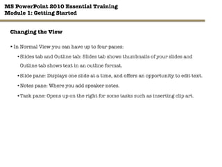 MS PowerPoint 2010 Essential Training"
Module 1: Getting Started 
§ In Normal View you can have up to four panes:
• Slides tab and Outline tab: Slides tab shows thumbnails of your slides and
Outline tab shows text in an outline format.
• Slide pane: Displays one slide at a time, and offers an opportunity to edit text.
• Notes pane: Where you add speaker notes.
• Task pane: Opens up on the right for some tasks such as inserting clip art.

9"

Changing the View
 