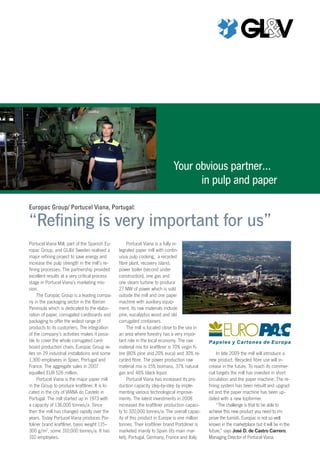 Europac Group/ Portucel Viana, Portugal:
“Refining is very important for us”
Portucel Viana Mill, part of the Spanish Eu-
ropac Group, and GL&V Sweden realised a
major refining project to save energy and
increase the pulp strength in the mill’s re-
fining processes. The partnership provided
excellent results at a very critical process
stage in Portucel Viana’s marketing mis-
sion.
The Europac Group is a leading compa-
ny in the packaging sector in the Iberian
Peninsula which is dedicated to the elabo-
ration of paper, corrugated cardboards and
packaging to offer the widest range of
products to its customers. The integration
of the company’s activities makes it possi-
ble to cover the whole corrugated card-
board production chain. Europac Group re-
lies on 29 industrial installations and some
1,300 employees in Spain, Portugal and
France. The aggregate sales in 2007
equalled EUR 526 million.
Portucel Viana is the major paper mill
in the Group to produce kraftliner. It is lo-
cated in the city of VIANA do Castelo in
Portugal. The mill started up in 1973 with
a capacity of 136,000 tonnes/a. Since
then the mill has changed rapidly over the
years. Today Portucel Viana produces Por-
toliner brand kraftliner, basis weight 115–
300 g/m2
, some 310,000 tonnes/a. It has
310 employees.
Portucel Viana is a fully in-
tegrated paper mill with contin-
uous pulp cooking, a recycled
fibre plant, recovery island,
power boiler (second under
construction), one gas and
one steam turbine to produce
27 MW of power which is sold
outside the mill and one paper
machine with auxiliary equip-
ment. Its raw materials include
pine, eucalyptus wood and old
corrugated containers.
The mill is located close to the sea in
an area where forestry has a very impor-
tant role in the local economy. The raw
material mix for kraftliner is 70% virgin fi-
bre (80% pine and 20% euca) and 30% re-
cycled fibre. The power production raw
material mix is 15% biomass, 37% natural
gas and 48% black liquor.
Portucel Viana has increased its pro-
duction capacity step-by-step by imple-
menting various technological improve-
ments. The latest investments in 2008
increased the kraftliner production capaci-
ty to 320,000 tonnes/a. The overall capac-
ity of this product in Europe is one million
tonnes. Their kraftliner brand Portoliner is
marketed mainly to Spain (its main mar-
ket), Portugal, Germany, France and Italy.
In late 2009 the mill will introduce a
new product. Recycled fibre use will in-
crease in the future. To reach its commer-
cial targets the mill has invested in short
circulation and the paper machine. The re-
fining system has been rebuilt and upgrad-
ed and the paper machine has been up-
dated with a new topformer.
“The challenge is that to be able to
achieve this new product you need to im-
prove the furnish. Europac is not so well
known in the marketplace but it will be in the
future,” says José D. de Castro Carrero,
Managing Director of Portucel Viana.
Your obvious partner…
in pulp and paper
 