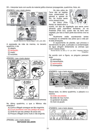 D5 – Interpretar texto com auxílio de material gráfico diversos (propagandas, quadrinhos, fotos, etc.
(PAEBES). Leia o texto abaixo.
SOUZA, Maurício de. Revista Magali, n.403. p.86, 2006.
A expressão da mãe da menina, no terceiro
quadrinho, é de
A) alegria.
B) decepção.
C) medo.
D) surpresa.
-----------------------------------------------------------------
(PROEB). Leia o texto abaixo.
www.turmadamonica.com.br/tirinhas
No último quadrinho, o que a Mônica não
entendeu?
A) Como a Magali consegue ser tão magrinha.
B) O que aconteceu com seu pedaço de pizza.
C) Onde foi que seu pedaço de pizza caiu.
D) Porque a Magali come muito e não engorda.
-----------------------------------------------------------------
(PROEB). Leia o texto abaixo.
REFÚGIOS GELADOS
Os dois pólos da
Terra são as regiões
mais preservadas do
planeta e, apesar do
frio, há muitos seres
vivos nesses locais.
No Ártico (Pólo
Norte) se desenvolve a
tundra, um tipo de vegetação que serve como
alimento para mamíferos terrestres. Já na
Antártida (Pólo Sul), quase não há terra nem
vegetais, por isso a maior parte dos bichos vive na
água.
Atualmente estão acontecendo tantas
mudanças no ambiente dos pólos que a vida por
lá está ameaçada.
O aquecimento do planeta, que provoca o
derretimento do gelo, a poluição e a contaminação
da água atingem diretamente os animais que
vivem nessas áreas.
Revista Recreio. ed. Abril, p. 13, 1 jun. 2003. * Adaptado: Reforma
Ortográfica.
De acordo com a figura, os pinguins parecem
estar
A) admirados.
B) maravilhados.
C) apavorados.
D) sossegados.
-----------------------------------------------------------------
(PAEBES). Leia o texto abaixo.
Disponível em: <http://grafar.blogspot.com/2007/09/anabel-
lancast.html>. Acesso em: 10 jun. 2010.
Nesse texto, no último quadrinho, o pássaro e a
menina
A) estão assustados.
B) estão de mau humor.
C) gostaram da piada.
D) riram do jacaré.
-----------------------------------------------------------------
(PAEBES). Leia o texto abaixo.
10
 