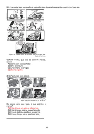 D5 – Interpretar texto com auxílio de material gráfico diversos (propagandas, quadrinhos, fotos, etc.
DAVIS, Jim. Garfield. Folha de São Paulo, São Paulo, julho 1994.
Caderno Folhinha.
Garfield concluiu que está se sentindo maluco,
quando
A) acorda com o despertador.
B) come a cenoura.
C) cumprimenta os amigos.
D) olha no espelho.
-----------------------------------------------------------------
(SAEPE). Leia o texto abaixo.
Disponível em: <http://sitededicas.uol.com.br/conto_sem_
texto7_pg9.htm> Acesso em: 02 fev. 2010.
De acordo com esse texto, o que acordou o
menino?
A) O barulho de um gato na lata de lixo.
B) O barulho que a cama estava fazendo.
C) O medo do bicho-papão de seu sonho.
D) O ronco do seu pai no quarto ao lado.
-----------------------------------------------------------------
11
 