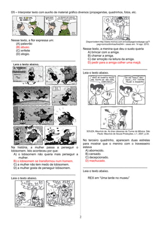 D5 – Interpretar texto com auxílio de material gráfico diversos (propagandas, quadrinhos, fotos, etc.
Nesse texto, a flor expressa um:
(A) palavrão
(B) abuso.
(C) enfeite
(D) elogio.
-----------------------------------------------------------------
Na história, a mulher passa a perseguir o
lobisomem. Isto aconteceu por que:
A) o lobisomem não queria mais perseguir a
mulher.
B) o lobisomem se transformou num homem.
C) a mulher não tem medo de lobisomem.
D) a mulher gosta de perseguir lobisomem.
-----------------------------------------------------------------
Leia o texto abaixo.
Disponívelem:http://www.monica.com.br/cookpage/cookpage.cgi?!
pag=comics/tirinhas/tira244>. cesso em: 14 ago. 2010.
Nesse texto, a menina que deu o susto queria
A) brincar com a amiga.
B) chamar a amiga.
C) dar emoção na leitura da amiga.
D) pedir para a amiga colher uma maçã.
-----------------------------------------------------------------
Leia o texto abaixo.
SOUZA, Maurício de. As tiras clássicas da Turma da Mônica. São
Paulo: Maurício de Souza Produções, v.1, 2007, p.34.
No terceiro quadrinho, aparecem duas estrelas
para mostrar que o menino com o travesseiro
estava
A) aborrecido.
B) cansado.
C) decepcionado.
D) machucado.
-----------------------------------------------------------------
Leia o texto abaixo.
REX em “Uma tarde no museu”
2
 