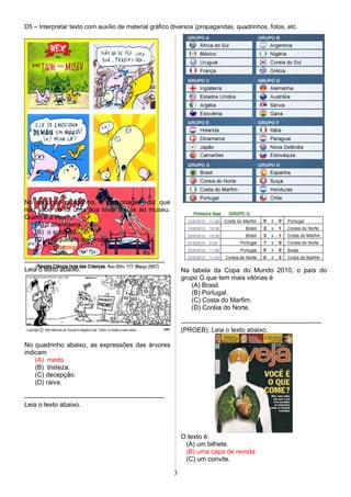 D5 – Interpretar texto com auxílio de material gráfico diversos (propagandas, quadrinhos, fotos, etc.
No segundo quadrinho, a personagem diz que
não sabe se foi uma boa levar o Rex ao museu.
Quem é o Rex?
(A) o alienígena.
(B) o soldado.
(C) o esqueleto de dinossauro.
(D) o dinossauro.
-----------------------------------------------------------------
Leia o texto abaixo.
No quadrinho abaixo, as expressões das árvores
indicam
(A) medo.
(B) tristeza.
(C) decepção.
(D) raiva.
-----------------------------------------------------------------
Leia o texto abaixo.
Na tabela da Copa do Mundo 2010, o país do
grupo G que tem mais vitórias é
(A) Brasil.
(B) Portugal.
(C) Costa do Marfim.
(D) Coréia do Norte.
-----------------------------------------------------------------
(PROEB). Leia o texto abaixo.
O texto é:
(A) um bilhete.
(B) uma capa de revista
(C) um convite.
3
 