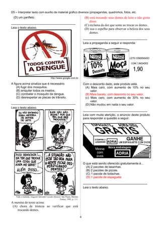 D5 – Interpretar texto com auxílio de material gráfico diversos (propagandas, quadrinhos, fotos, etc.
(D) um panfleto.
-----------------------------------------------------------------
Leia o texto abaixo.
http://www.google.com.br
A figura acima sinaliza que é necessário
(A) fugir dos mosquitos.
(B) aniquilar todos os insetos.
(C) combater o mosquito da dengue.
(D) desrespeitar as placas de trânsito.
-----------------------------------------------------------------
Leia o texto abaixo.
Toda a mafalda. Joaguim Salvador Lavado (Quino). São Paulo, Martins
Fontes, 1993, p. 111.
A menina do texto acima:
(A) chora de tristeza ao verificar que está
trocando dentes.
(B) está trocando seus dentes de leite e não gosta
disso.
(C) reclama da dor que sente ao trocar os dentes.
(D) usa o espelho para observar a beleza dos seus
dentes.
-----------------------------------------------------------------
Leia a propaganda a seguir e responda:
Com o desconto dado, este produto está.
(A) Mais caro, com aumento de 10% no seu
valor.
(B) Mais barato, com desconto no seu valor.
(c) Mais caro, com aumento de 30% no seu
valor.
(D) Não mudou em nada o seu valor.
-----------------------------------------------------------------
Leia com muita atenção, o anúncio deste produto
para responder a questão a seguir:
O que está sendo oferecido gratuitamente é...
(A) 2 pacotes de lasanhas.
(B) 2 pacotes de pizzas.
(C) 1 pacote de bolachas.
(D) 1 pacote de espaguete.
-----------------------------------------------------------------
Leia o texto abaixo.
4
 