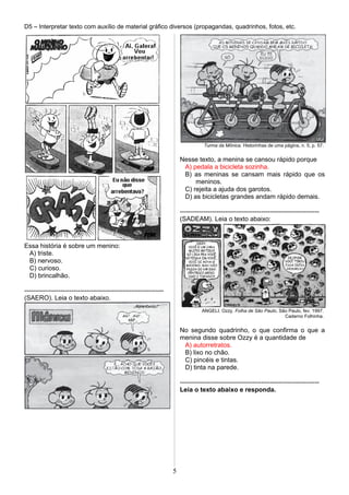 D5 – Interpretar texto com auxílio de material gráfico diversos (propagandas, quadrinhos, fotos, etc.
Essa história é sobre um menino:
A) triste.
B) nervoso.
C) curioso.
D) brincalhão.
-----------------------------------------------------------------
(SAERO). Leia o texto abaixo.
Turma da Mônica. Historinhas de uma página, n. 5, p. 57.
Nesse texto, a menina se cansou rápido porque
A) pedala a bicicleta sozinha.
B) as meninas se cansam mais rápido que os
meninos.
C) rejeita a ajuda dos garotos.
D) as bicicletas grandes andam rápido demais.
-----------------------------------------------------------------
(SADEAM). Leia o texto abaixo:
ANGELI. Ozzy. Folha de São Paulo, São Paulo, fev. 1997.
Caderno Folhinha.
No segundo quadrinho, o que confirma o que a
menina disse sobre Ozzy é a quantidade de
A) autorretratos.
B) lixo no chão.
C) pincéis e tintas.
D) tinta na parede.
-----------------------------------------------------------------
Leia o texto abaixo e responda.
5
 